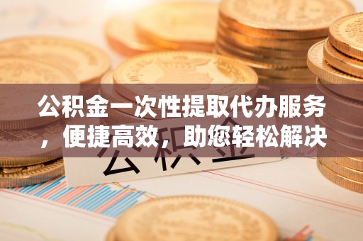 碧江公积金一次性提取代办服务，便捷高效，助您轻松解决资金难题