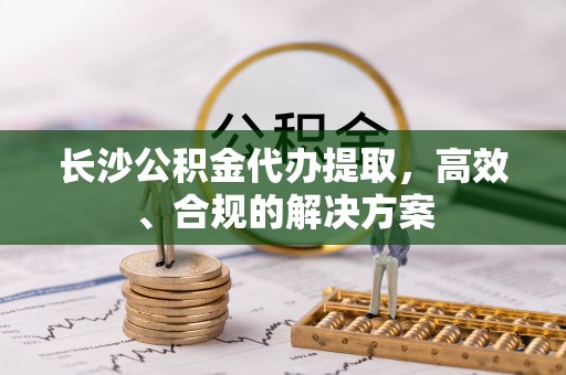 碧江长沙公积金代办提取，高效、合规的解决方案