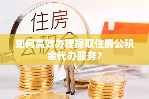 碧江如何高效办理提取住房公积金代办服务？
