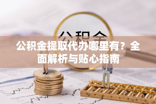 碧江公积金提取代办哪里有？全面解析与贴心指南
