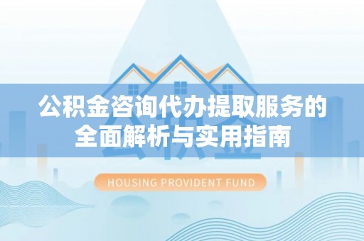 碧江公积金咨询代办提取服务的全面解析与实用指南