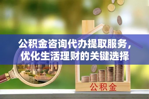 碧江公积金咨询代办提取服务，优化生活理财的关键选择