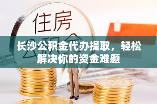 碧江长沙公积金代办提取，轻松解决你的资金难题