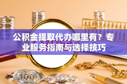 碧江公积金提取代办哪里有？专业服务指南与选择技巧