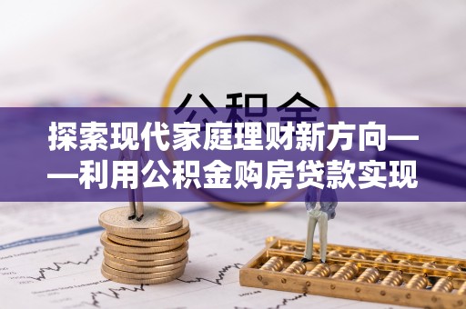 碧江探索现代家庭理财新方向——利用公积金购房贷款实现安居梦想