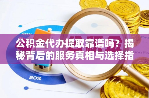 碧江公积金代办提取靠谱吗？揭秘背后的服务真相与选择指南