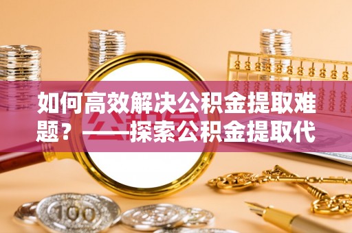 碧江如何高效解决公积金提取难题？——探索公积金提取代办哪里有的专业服务