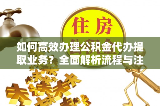 碧江如何高效办理公积金代办提取业务？全面解析流程与注意事项