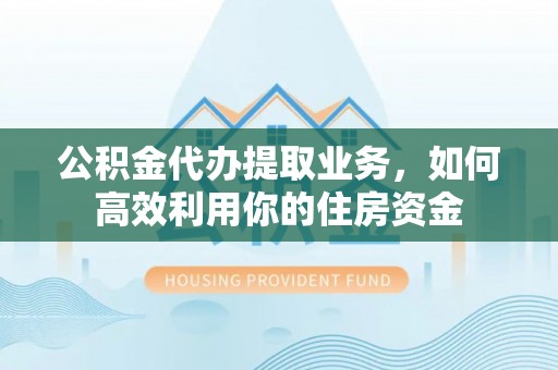 碧江公积金代办提取业务，如何高效利用你的住房资金