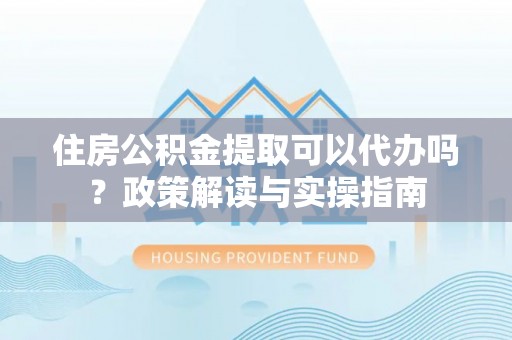 碧江住房公积金提取可以代办吗？政策解读与实操指南