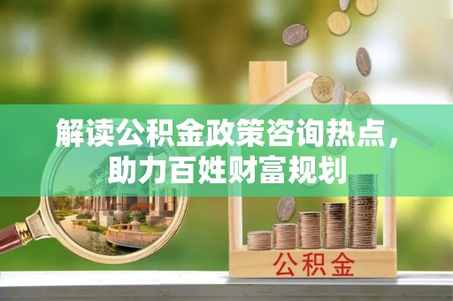 碧江解读公积金政策咨询热点，助力百姓财富规划