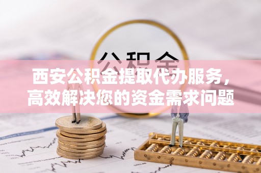 碧江西安公积金提取代办服务，高效解决您的资金需求问题
