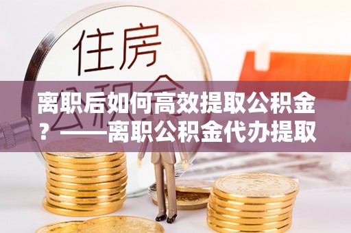 碧江离职后如何高效提取公积金？——离职公积金代办提取全流程解析