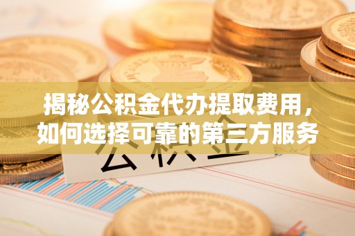 碧江揭秘公积金代办提取费用，如何选择可靠的第三方服务