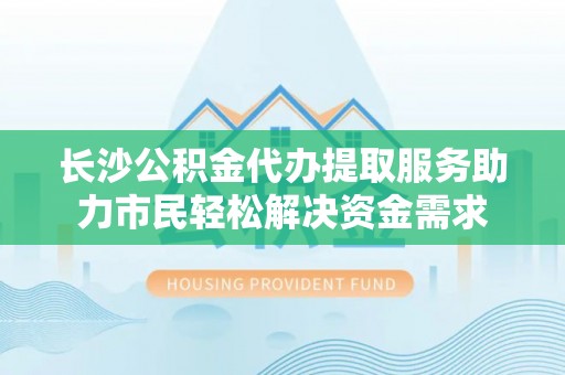 碧江长沙公积金代办提取服务助力市民轻松解决资金需求