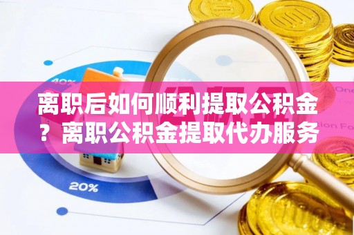 碧江离职后如何顺利提取公积金？离职公积金提取代办服务帮你搞定！