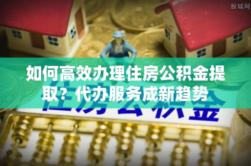碧江如何高效办理住房公积金提取？代办服务成新趋势