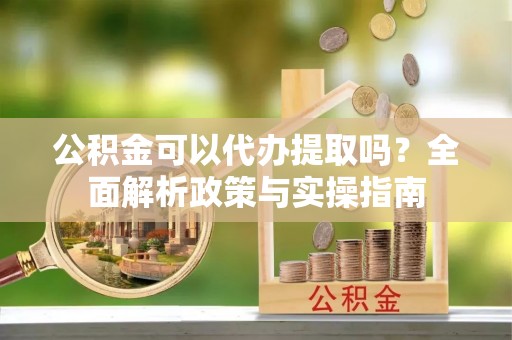 碧江公积金可以代办提取吗？全面解析政策与实操指南
