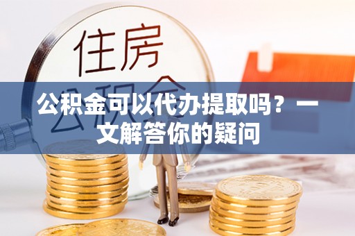 碧江公积金可以代办提取吗？一文解答你的疑问