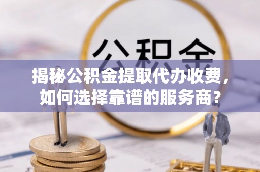碧江揭秘公积金提取代办收费，如何选择靠谱的服务商？