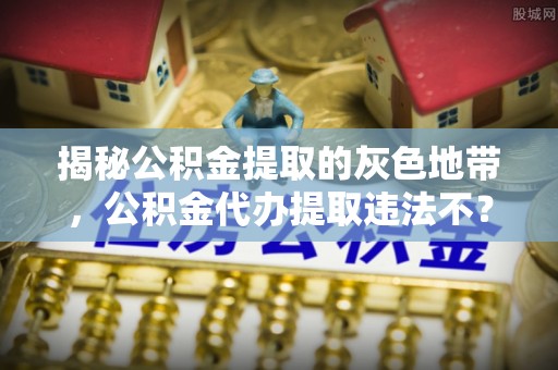 碧江揭秘公积金提取的灰色地带，公积金代办提取违法不？