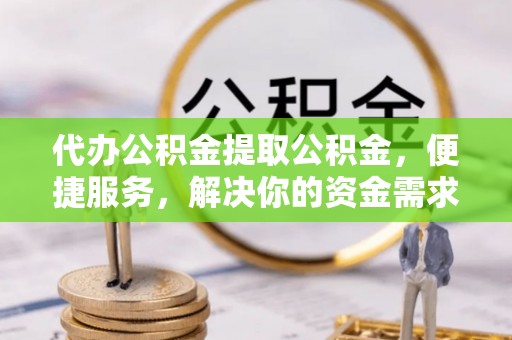 碧江代办公积金提取公积金，便捷服务，解决你的资金需求