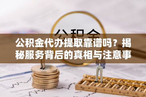 碧江公积金代办提取靠谱吗？揭秘服务背后的真相与注意事项