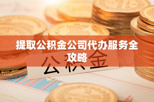 碧江提取公积金公司代办服务全攻略