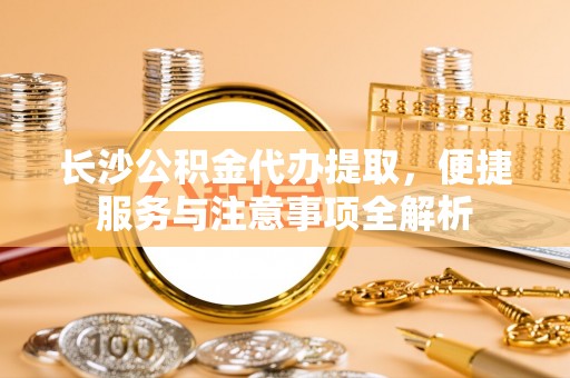 碧江长沙公积金代办提取，便捷服务与注意事项全解析
