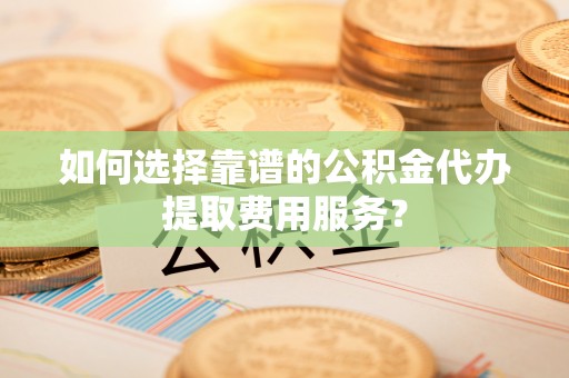 碧江如何选择靠谱的公积金代办提取费用服务？