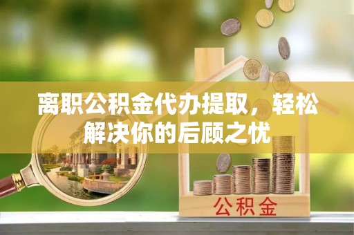 碧江离职公积金代办提取，轻松解决你的后顾之忧