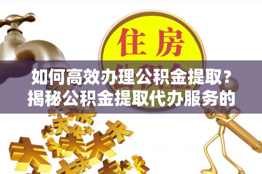 碧江如何高效办理公积金提取？揭秘公积金提取代办服务的优势与注意事项