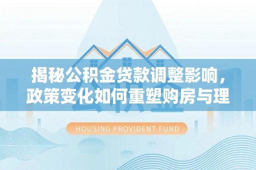 碧江揭秘公积金贷款调整影响，政策变化如何重塑购房与理财规划