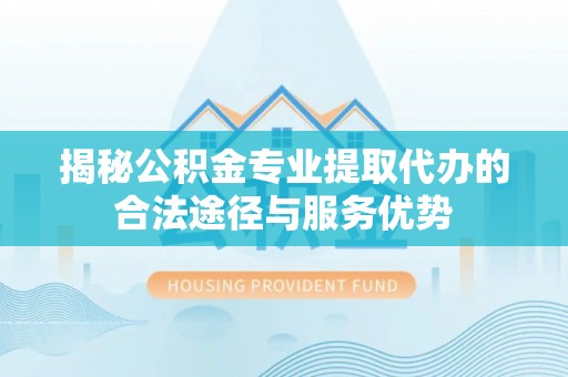 碧江揭秘公积金专业提取代办的合法途径与服务优势