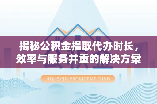 碧江揭秘公积金提取代办时长，效率与服务并重的解决方案