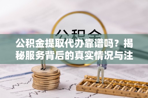 碧江公积金提取代办靠谱吗？揭秘服务背后的真实情况与注意事项