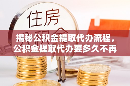 碧江揭秘公积金提取代办流程，公积金提取代办要多久不再是谜题