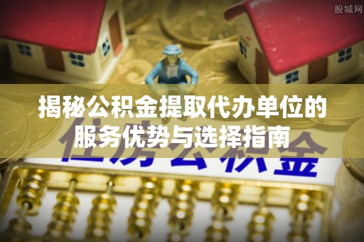碧江揭秘公积金提取代办单位的服务优势与选择指南