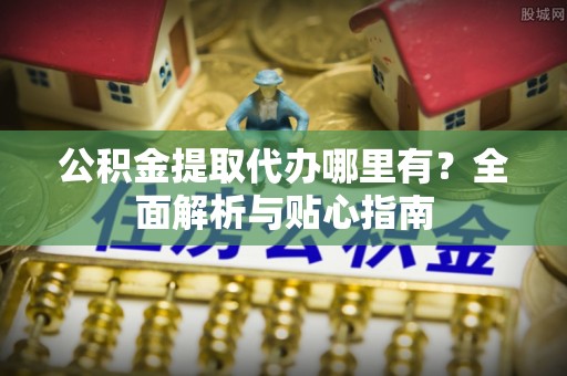 碧江公积金提取代办哪里有？全面解析与贴心指南