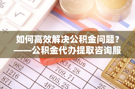 碧江如何高效解决公积金问题？——公积金代办提取咨询服务指南