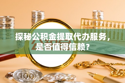 碧江探秘公积金提取代办服务，是否值得信赖？