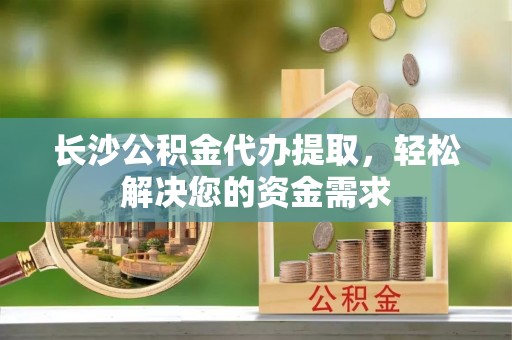 碧江长沙公积金代办提取，轻松解决您的资金需求