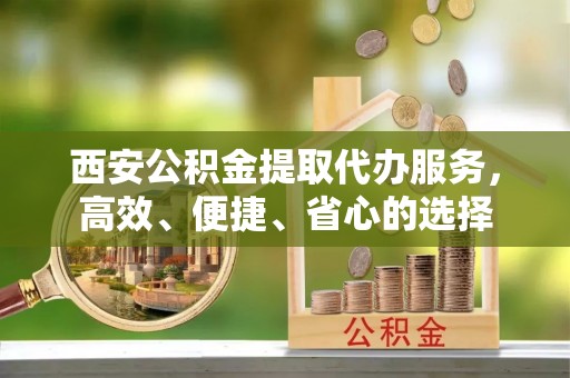 碧江西安公积金提取代办服务，高效、便捷、省心的选择