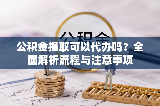碧江公积金提取可以代办吗？全面解析流程与注意事项