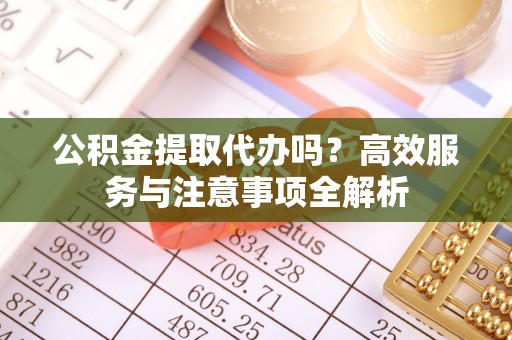 碧江公积金提取代办吗？高效服务与注意事项全解析