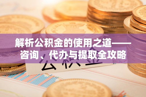 碧江解析公积金的使用之道——咨询、代办与提取全攻略