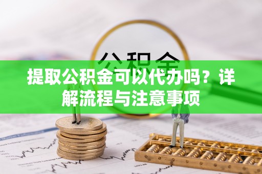 碧江提取公积金可以代办吗？详解流程与注意事项