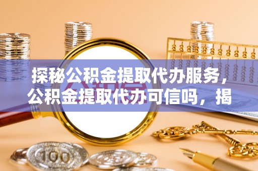 碧江探秘公积金提取代办服务，公积金提取代办可信吗，揭秘真相与选择指南
