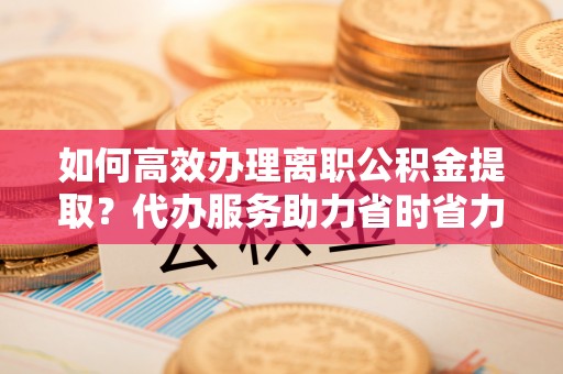碧江如何高效办理离职公积金提取？代办服务助力省时省力