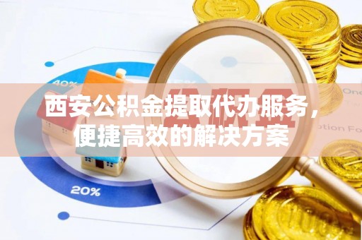 碧江西安公积金提取代办服务，便捷高效的解决方案